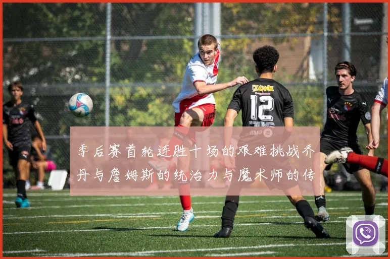 季后赛首轮连胜十场的艰难挑战乔丹与詹姆斯的统治力与魔术师的传奇之路