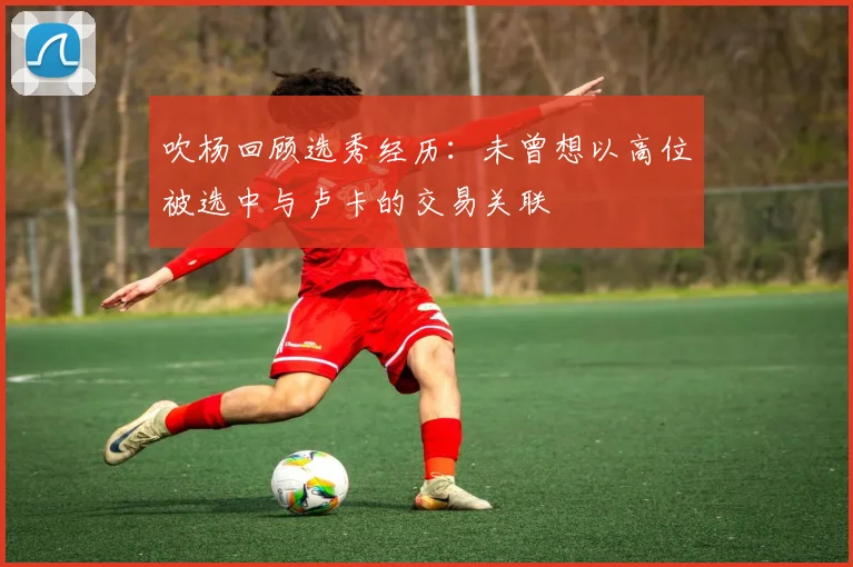 吹杨回顾选秀经历：未曾想以高位被选中与卢卡的交易关联