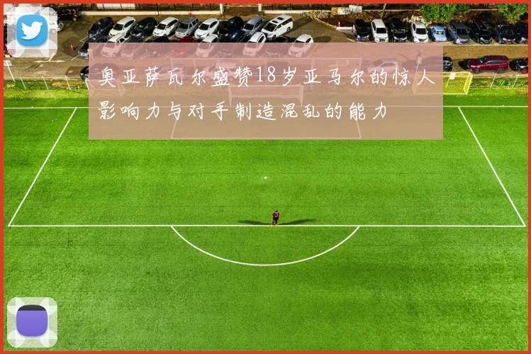 奥亚萨瓦尔盛赞18岁亚马尔的惊人影响力与对手制造混乱的能力