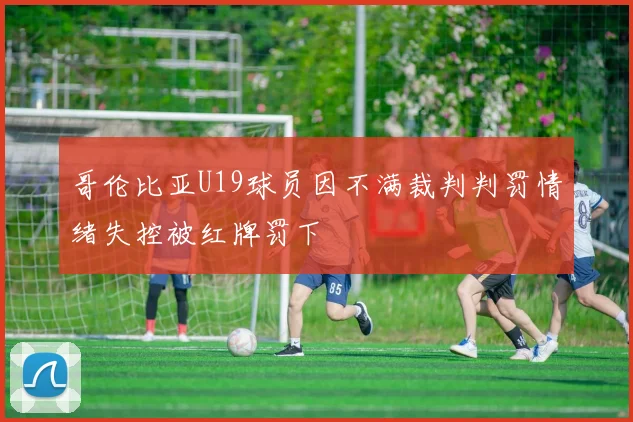 哥伦比亚U19球员因不满裁判判罚情绪失控被红牌罚下