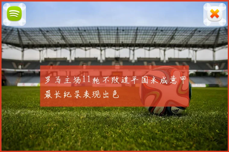 罗马主场11轮不败追平国米成意甲最长纪录表现出色