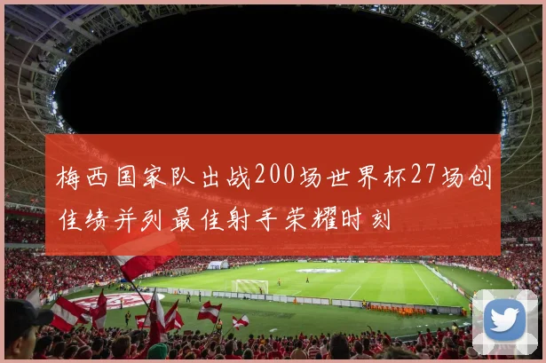 梅西国家队出战200场世界杯27场创佳绩并列最佳射手荣耀时刻