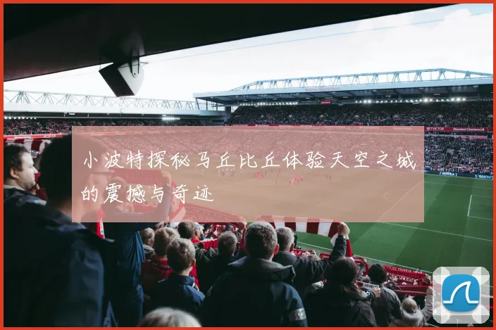 小波特探秘马丘比丘体验天空之城的震撼与奇迹