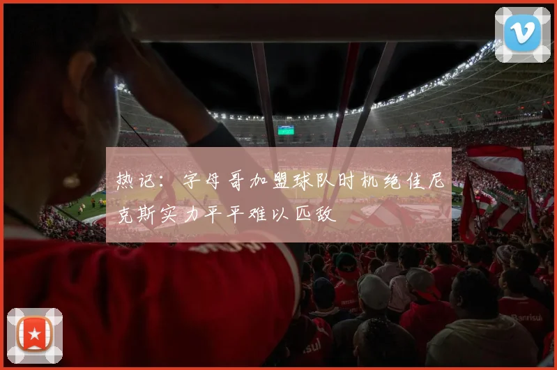 热记：字母哥加盟球队时机绝佳尼克斯实力平平难以匹敌