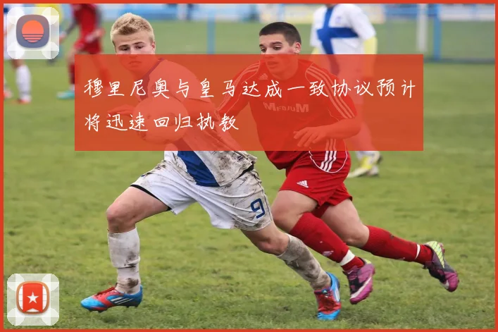穆里尼奥与皇马达成一致协议预计将迅速回归执教