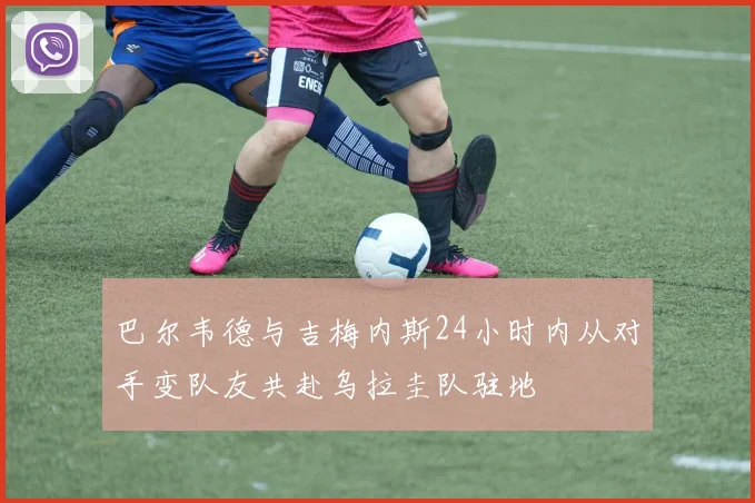 巴尔韦德与吉梅内斯24小时内从对手变队友共赴乌拉圭队驻地