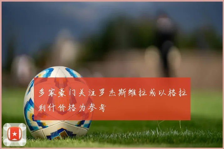 多家豪门关注罗杰斯维拉或以格拉利什价格为参考
