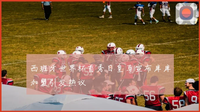 西班牙世界杯首秀日皇马宣布库库加盟引发热议