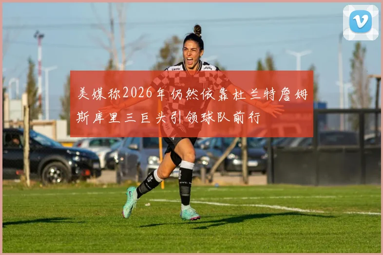 美媒称2026年仍然依靠杜兰特詹姆斯库里三巨头引领球队前行