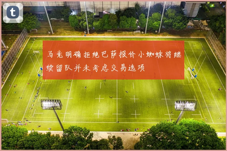 马竞明确拒绝巴萨报价小蜘蛛将继续留队并未考虑交易选项