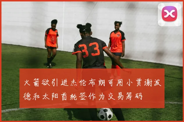 火箭欲引进杰伦布朗可用小贾谢泼德和太阳首轮签作为交易筹码