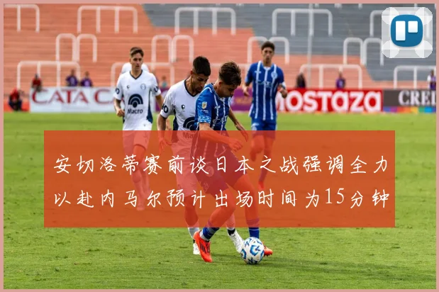安切洛蒂赛前谈日本之战强调全力以赴内马尔预计出场时间为15分钟