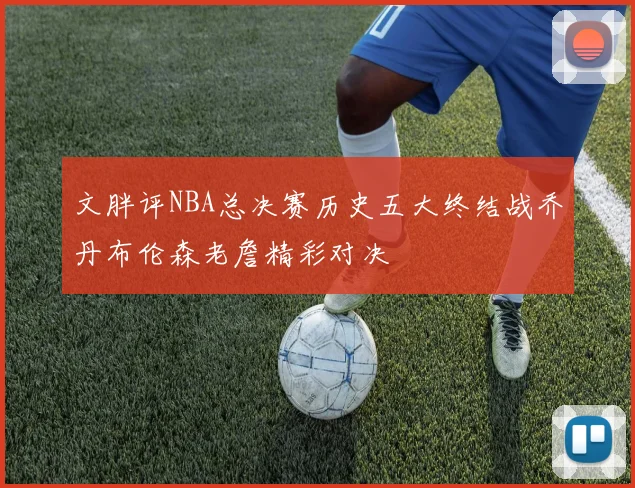 文胖评NBA总决赛历史五大终结战乔丹布伦森老詹精彩对决