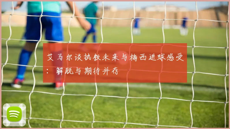艾马尔谈执教未来与梅西进球感受：解脱与期待并存