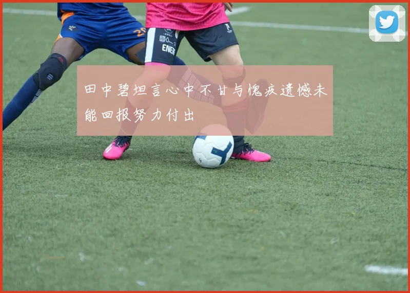 田中碧坦言心中不甘与愧疚遗憾未能回报努力付出