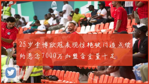 25岁索博欧冠表现惊艳破门造点续约悬念7000万加盟含金量十足
