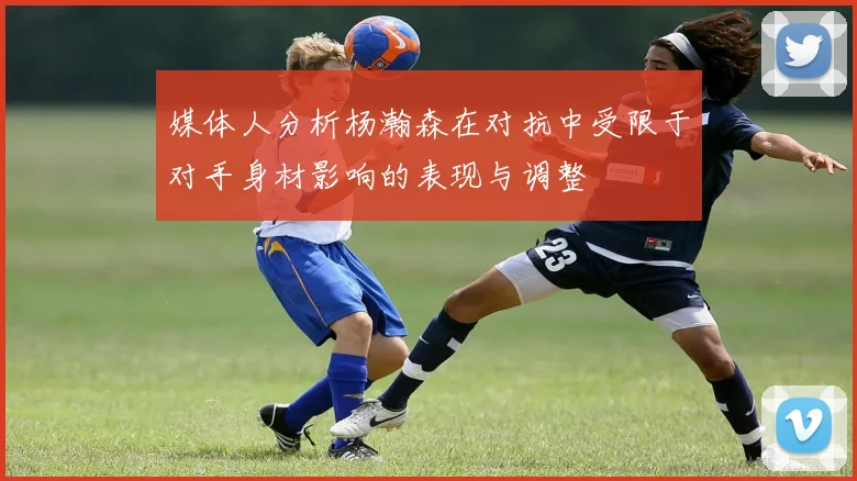 媒体人分析杨瀚森在对抗中受限于对手身材影响的表现与调整