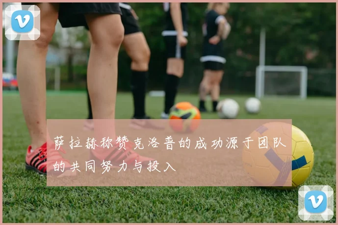 萨拉赫称赞克洛普的成功源于团队的共同努力与投入