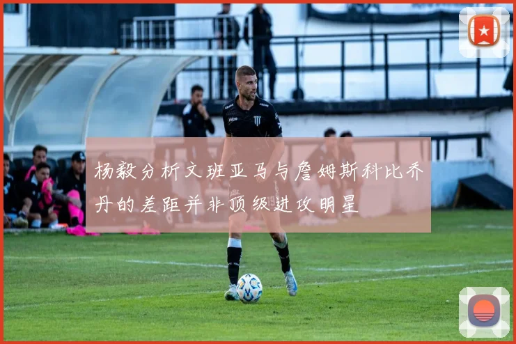 杨毅分析文班亚马与詹姆斯科比乔丹的差距并非顶级进攻明星