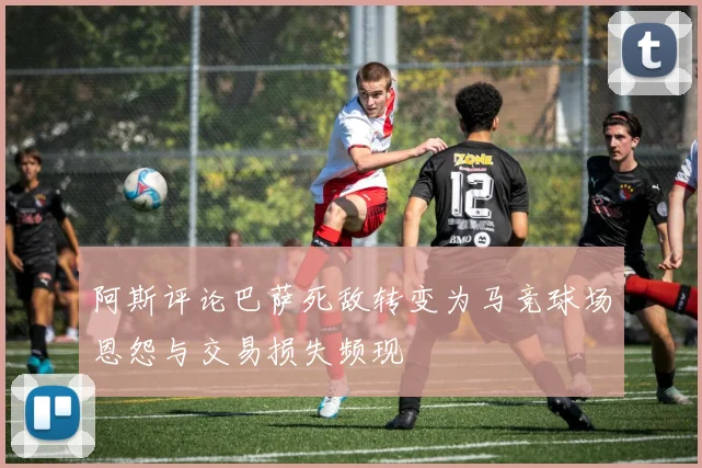 阿斯评论巴萨死敌转变为马竞球场恩怨与交易损失频现