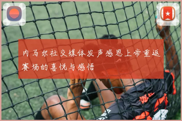 内马尔社交媒体发声感恩上帝重返赛场的喜悦与感悟